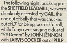The following night, backstage at the SHEFFIELD LEADMILL, we were drunkenly accosted by GAIL, the one out of Belly that was chucked out of 17 for being too rock'n'roll, while Tanya was singing a duet of "9# Dream" by JOHN LENNON with JARVIS COCKER out of PULP.